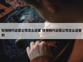 短视频代运营公司怎么运营 短视频代运营公司怎么运营的