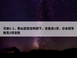 又输1-2，泰山亚冠首败倒下，克雷桑1球，日本冠军爆发2球首胜