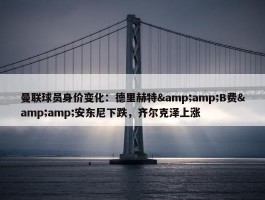 曼联球员身价变化：德里赫特&amp;B费&amp;安东尼下跌，齐尔克泽上涨