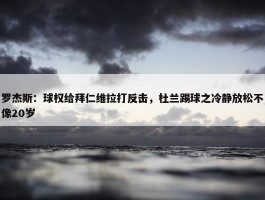 罗杰斯：球权给拜仁维拉打反击，杜兰踢球之冷静放松不像20岁