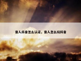 盲人抖音怎么认证，盲人怎么玩抖音