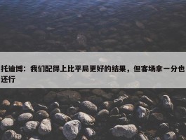 托迪博：我们配得上比平局更好的结果，但客场拿一分也还行