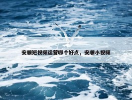 安顺短视频运营哪个好点，安顺小视频