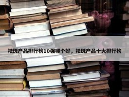 祛斑产品排行榜10强哪个好，祛斑产品十大排行榜