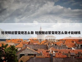 短视频运营变现怎么做 短视频运营变现怎么做才能赚钱