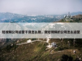 短视频公司运营干货怎么做，做短视频的公司怎么运营