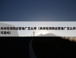 尚帝短视频运营推广怎么样（尚帝短视频运营推广怎么样可靠吗）