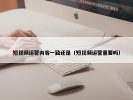 短视频运营内容一致还是（短视频运营重要吗）