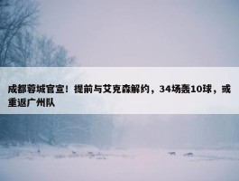 成都蓉城官宣！提前与艾克森解约，34场轰10球，或重返广州队