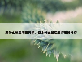 潼什么粉底液排行榜，日本什么粉底液好用排行榜