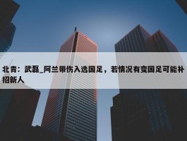 北青：武磊_阿兰带伤入选国足，若情况有变国足可能补招新人