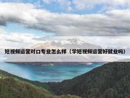 短视频运营对口专业怎么样（学短视频运营好就业吗）