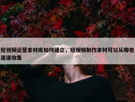 短视频运营素材库如何建立，短视频制作素材可以从哪些渠道收集