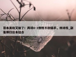 张本美和又输了！两项0-3惨败不敌国乒，林诗栋_蒯曼横扫日本组合