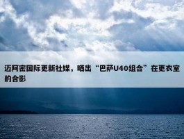 迈阿密国际更新社媒，晒出“巴萨U40组合”在更衣室的合影