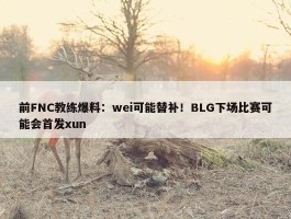 前FNC教练爆料：wei可能替补！BLG下场比赛可能会首发xun