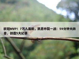 欧冠MVP！7万人面前，凯恩炸裂一战：59分钟大四喜，创造5大纪录