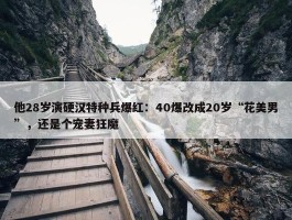 他28岁演硬汉特种兵爆红：40爆改成20岁“花美男”，还是个宠妻狂魔