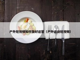 户外短视频如何做好运营（户外运动短视频）