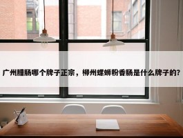 广州腊肠哪个牌子正宗，柳州螺蛳粉香肠是什么牌子的？