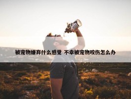 被宠物嫌弃什么感觉 不幸被宠物咬伤怎么办