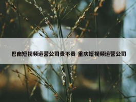 巴南短视频运营公司贵不贵 重庆短视频运营公司