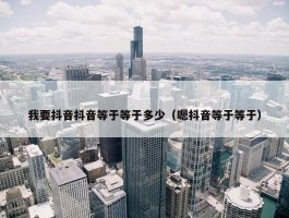 我要抖音抖音等于等于多少（嗯抖音等于等于）