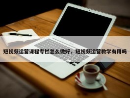 短视频运营课程专栏怎么做好，短视频运营教学有用吗