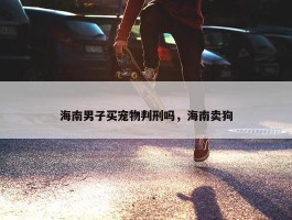 海南男子买宠物判刑吗，海南卖狗