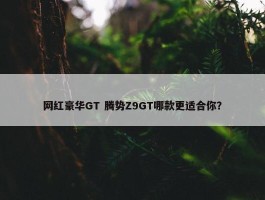 网红豪华GT 腾势Z9GT哪款更适合你？