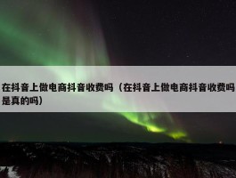 在抖音上做电商抖音收费吗（在抖音上做电商抖音收费吗是真的吗）