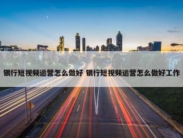 银行短视频运营怎么做好 银行短视频运营怎么做好工作