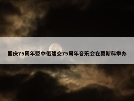 国庆75周年暨中俄建交75周年音乐会在莫斯科举办