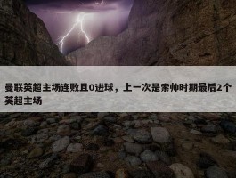 曼联英超主场连败且0进球，上一次是索帅时期最后2个英超主场