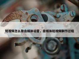 短视频怎么做自媒体运营，自媒体短视频制作过程