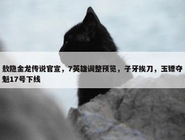 敖隐金龙传说官宣，7英雄调整预览，子牙挨刀，玉镖夺魁17号下线