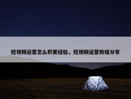 短视频运营怎么积累经验，短视频运营教程分享