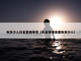 有多少人抖音直播带货（抖音带货主播有多少人）