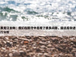 黑龙江主帅：我们在防守中出现了很多问题，回去后会进行分析