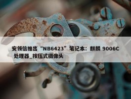 安领信推出“NB6423”笔记本：麒麟 9006C 处理器_按压式摄像头