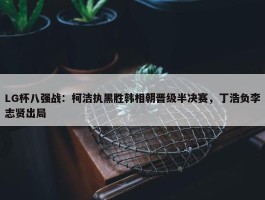 LG杯八强战：柯洁执黑胜韩相朝晋级半决赛，丁浩负李志贤出局