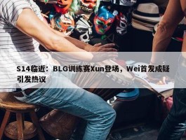 S14临近：BLG训练赛Xun登场，Wei首发成疑引发热议