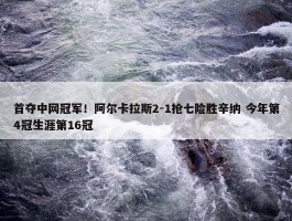 首夺中网冠军！阿尔卡拉斯2-1抢七险胜辛纳 今年第4冠生涯第16冠