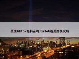 美国tiktok是抖音吗 tiktok在美国很火吗