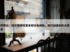 伊劳拉：切尔西球权更多却没有威胁，我们创造的机会更多