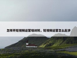 怎样开短视频运营培训班，短视频运营怎么起步