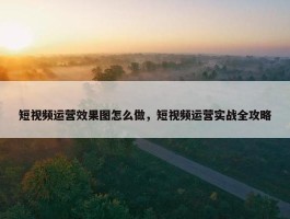 短视频运营效果图怎么做，短视频运营实战全攻略