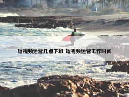 短视频运营几点下班 短视频运营工作时间