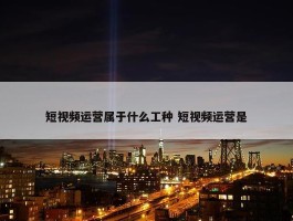 短视频运营属于什么工种 短视频运营是