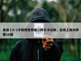 吴易昺0-2不敌现世界第二阿尔卡拉斯，无缘上海大师赛16强